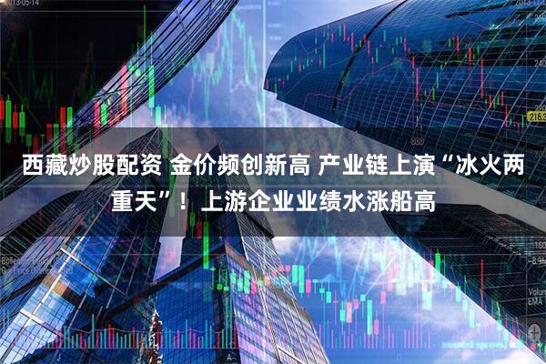 西藏炒股配资 金价频创新高 产业链上演“冰火两重天”！上游企业业绩水涨船高