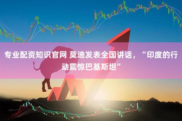专业配资知识官网 莫迪发表全国讲话，“印度的行动震惊巴基斯坦”