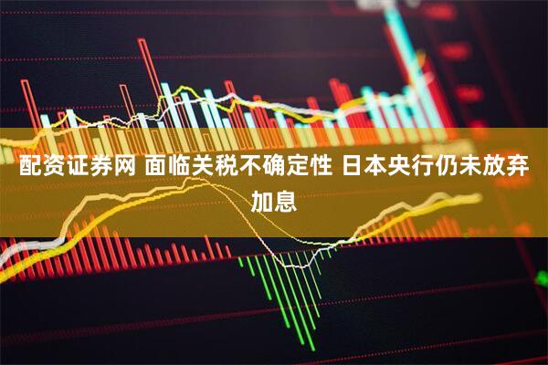 配资证券网 面临关税不确定性 日本央行仍未放弃加息