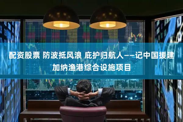 配资股票 防波抵风浪 庇护归航人——记中国援建加纳渔港综合设施项目