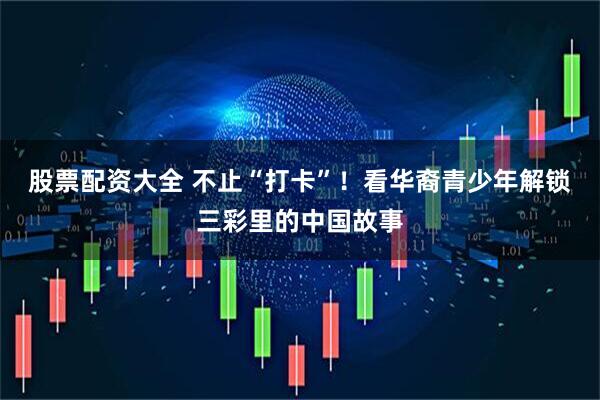 股票配资大全 不止“打卡”！看华裔青少年解锁三彩里的中国故事
