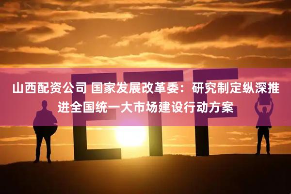 山西配资公司 国家发展改革委：研究制定纵深推进全国统一大市场建设行动方案