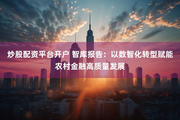 炒股配资平台开户 智库报告:以数智化转型赋能农村金融高质量发展
