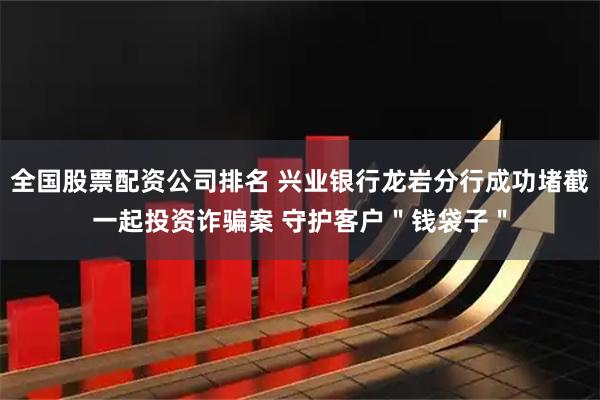 全国股票配资公司排名 兴业银行龙岩分行成功堵截一起投资诈骗案 守护客户"钱袋子"