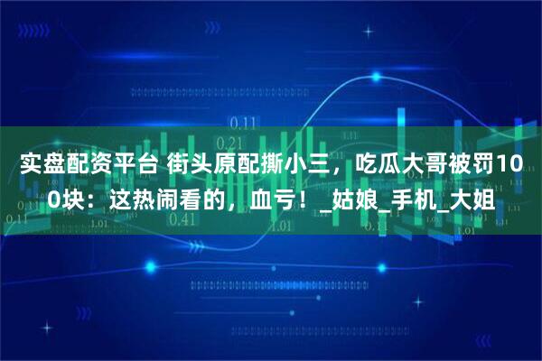 实盘配资平台 街头原配撕小三，吃瓜大哥被罚100块：这热闹看的，血亏！_姑娘_手机_大姐