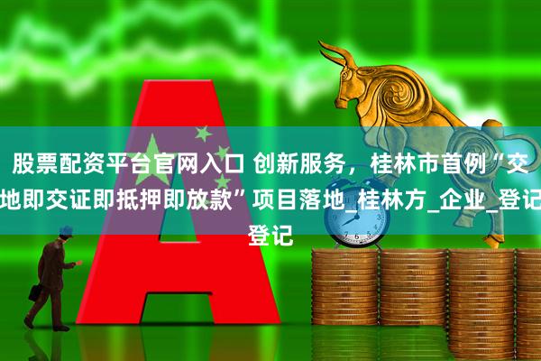 股票配资平台官网入口 创新服务,桂林市首例“交地即交证即抵押即放款”项目落地_桂林方_企业_登记
