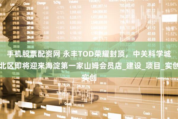 手机股票配资网 永丰TOD荣耀封顶，中关科学城北区即将迎来海淀第一家山姆会员店_建设_项目_实创