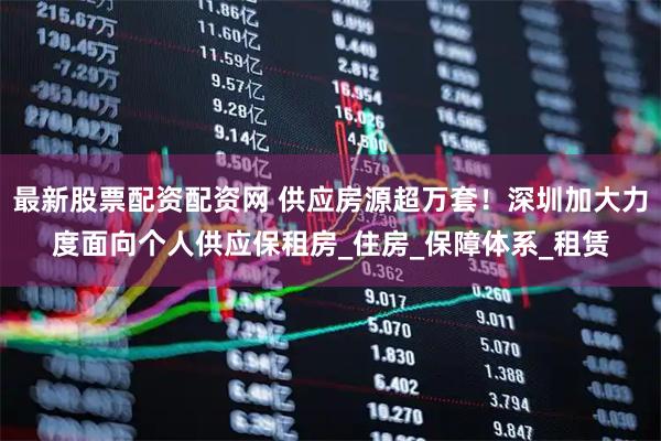 最新股票配资配资网 供应房源超万套！深圳加大力度面向个人供应保租房_住房_保障体系_租赁