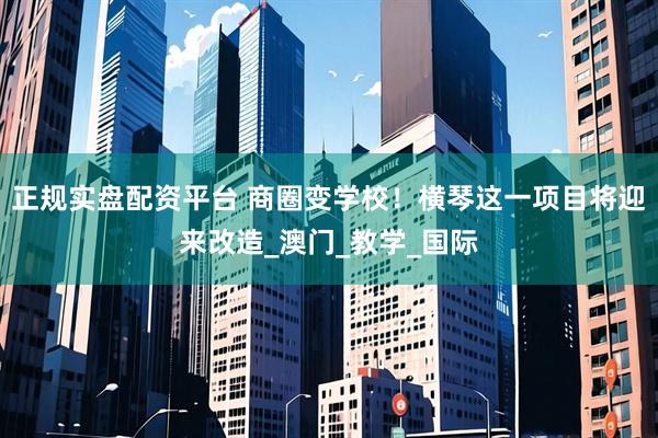 正规实盘配资平台 商圈变学校！横琴这一项目将迎来改造_澳门_教学_国际