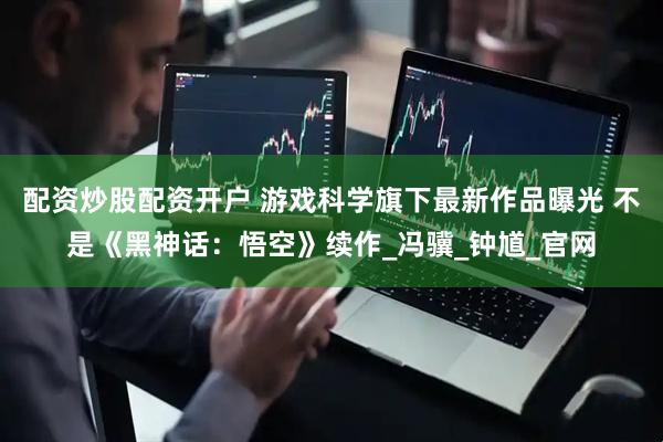配资炒股配资开户 游戏科学旗下最新作品曝光 不是《黑神话：悟空》续作_冯骥_钟馗_官网