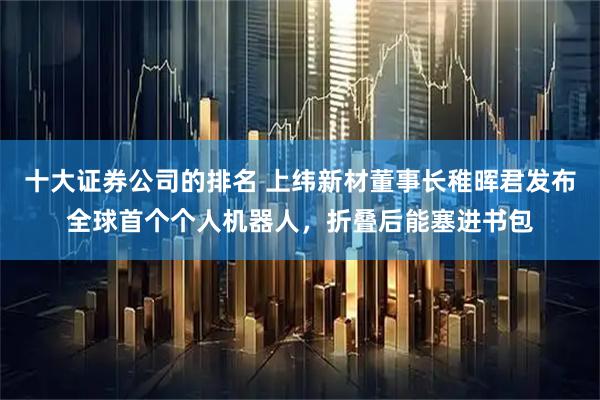 十大证券公司的排名 上纬新材董事长稚晖君发布全球首个个人机器人,折叠后能塞进书包