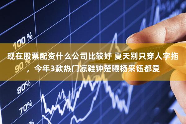 现在股票配资什么公司比较好 夏天别只穿人字拖，今年3款热门凉鞋钟楚曦杨采钰都爱