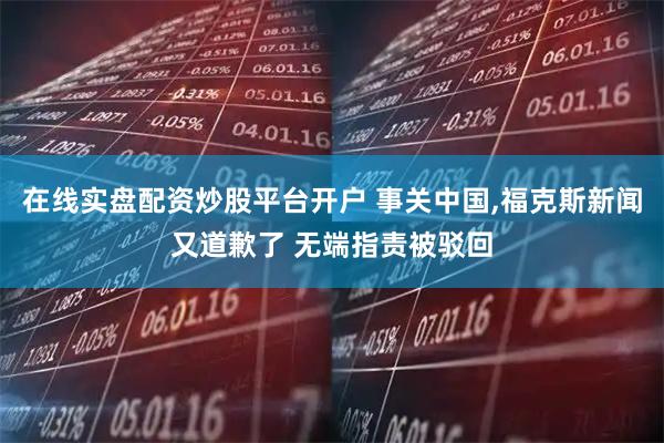 在线实盘配资炒股平台开户 事关中国,福克斯新闻又道歉了 无端指责被驳回